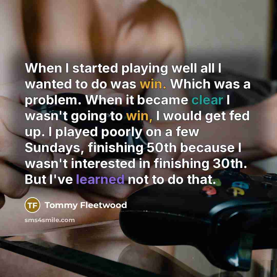 “When I started playing well all I wanted to do was win. Which was a problem. When it became clear I wasn't going to win, I would get fed up. I played poorly on a few Sundays, finishing 50th because I wasn't interested in finishing 30th. But I've learned not to do that.” quote by Tommy Fleetwood