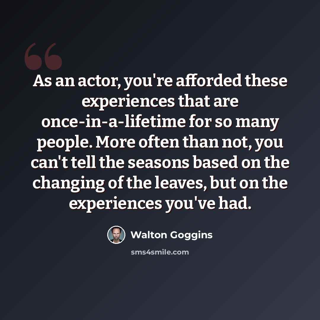 “As an actor, you're afforded these experiences that are once-in-a-lifetime for so many people. More often than not, you can't tell the seasons based on the changing of the leaves, but on the experiences you've had.” quote by Walton Goggins