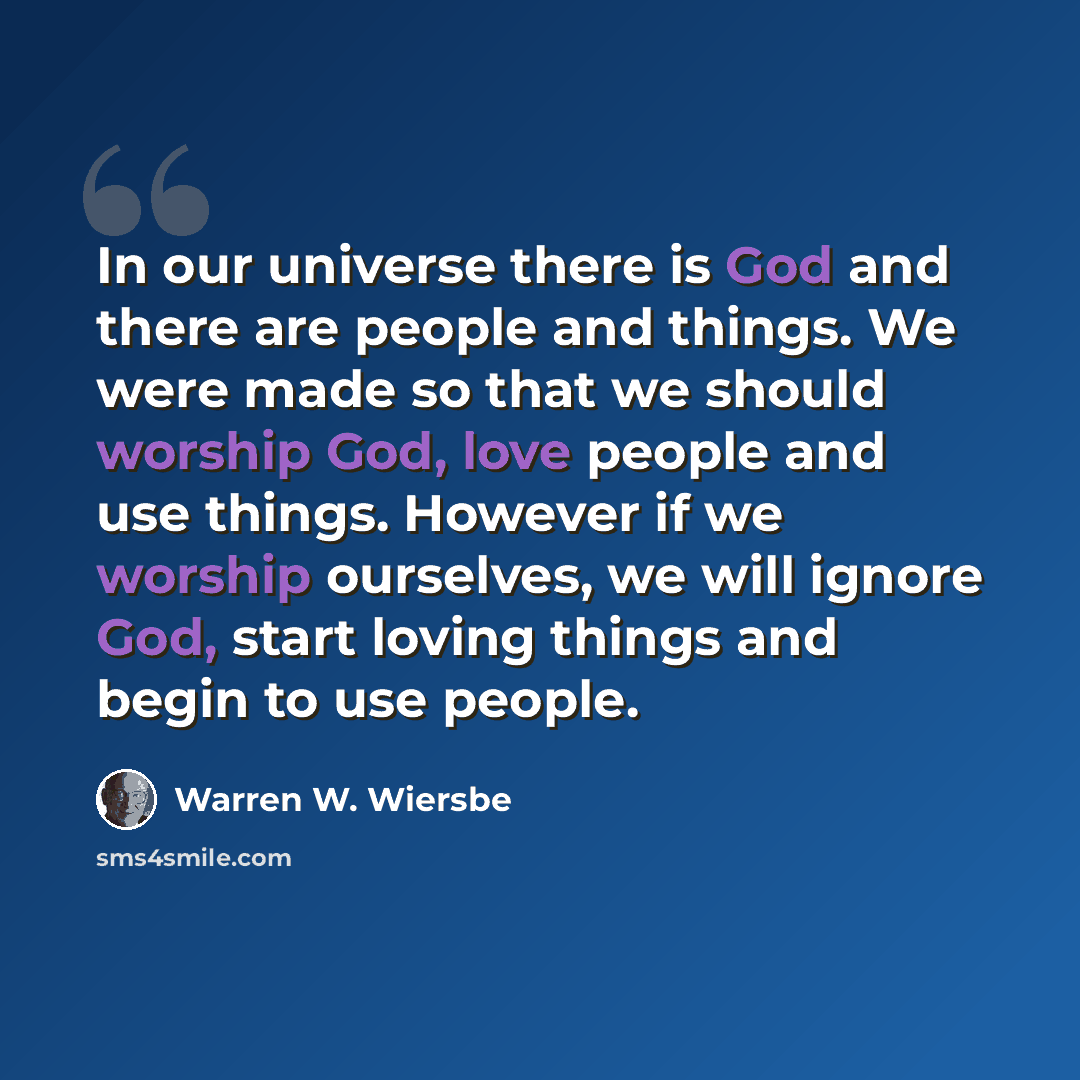 “In our universe there is God and there are people and things. We were made so that we should worship God, love people and use things. However if we worship ourselves, we will ignore God, start loving things and begin to use people.” quote by Warren W. Wiersbe