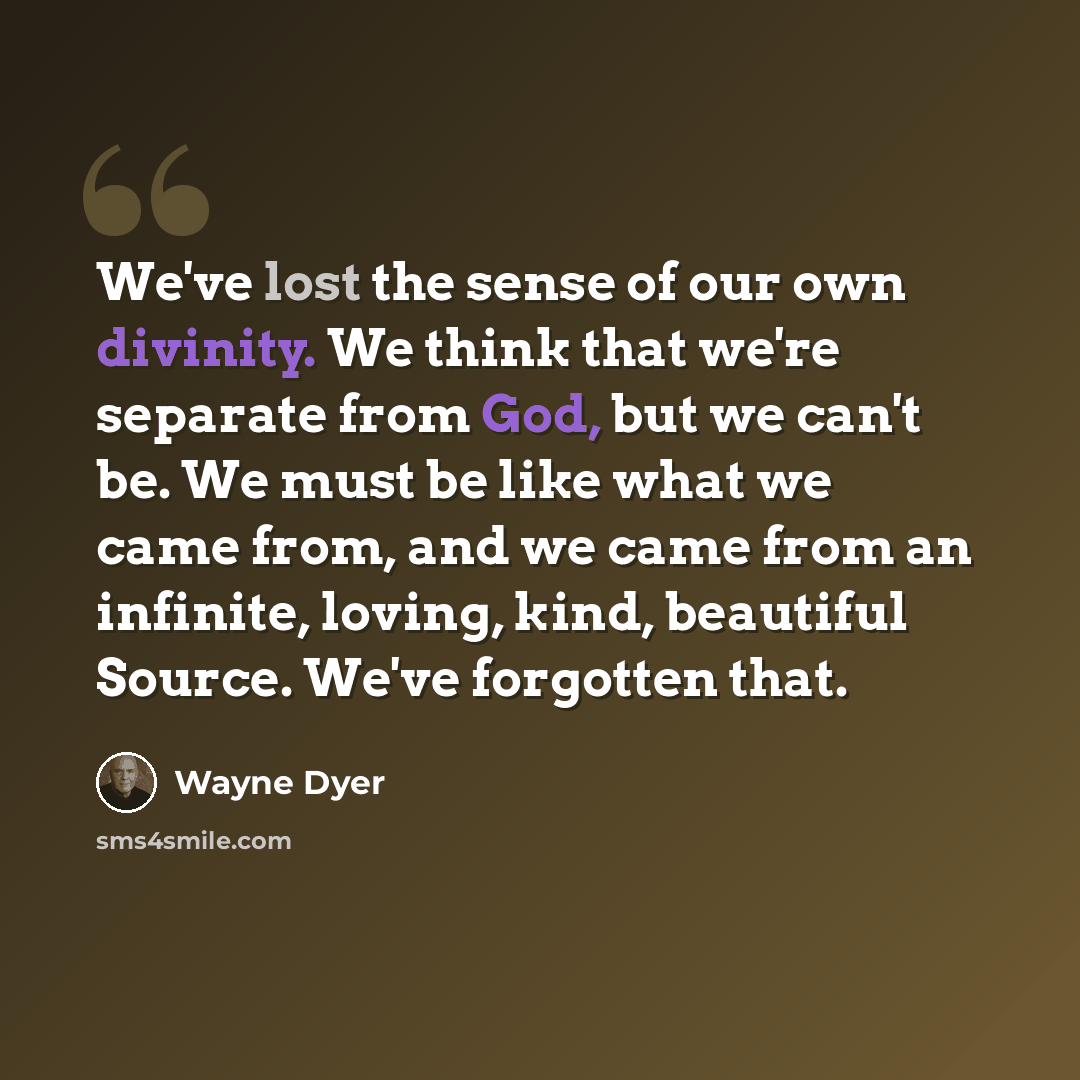 “We've lost the sense of our own divinity. We think that we're separate from God, but we can't be. We must be like what we came from, and we came from an infinite, loving, kind, beautiful Source. We've forgotten that.” quote by Wayne Dyer