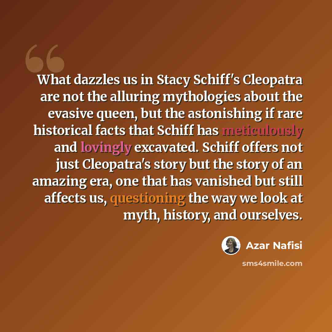 “What dazzles us in Stacy Schiff's Cleopatra are not the alluring mythologies about the evasive queen, but the astonishing if rare historical facts that Schiff has meticulously and lovingly excavated. Schiff offers not just Cleopatra's story but the story of an amazing era, one that has vanished…” quote by Azar Nafisi