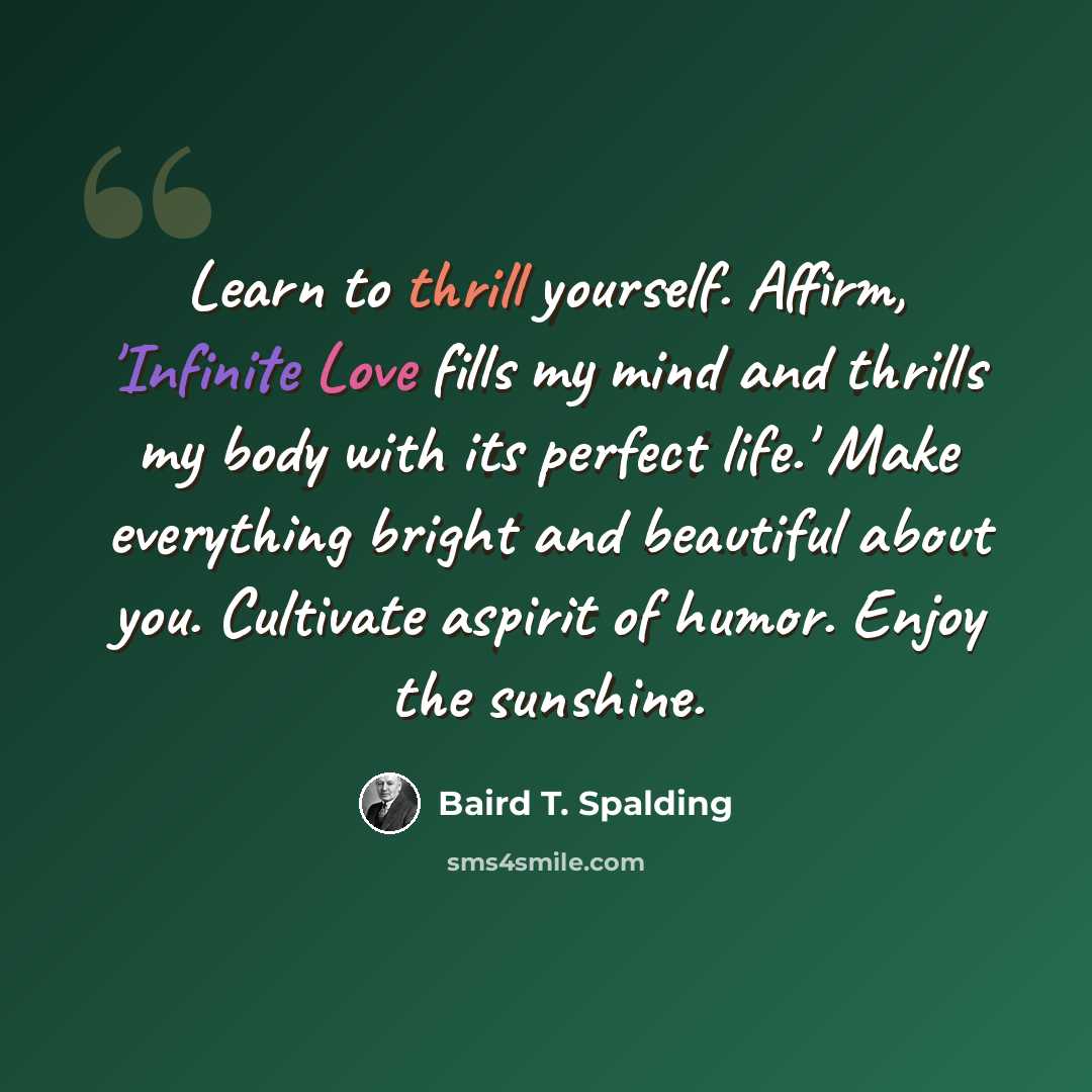 “Learn to thrill yourself. Affirm, 'Infinite Love fills my mind and thrills my body with its perfect life.' Make everything bright and beautiful about you. Cultivate aspirit of humor. Enjoy the sunshine.” quote by Baird T. Spalding