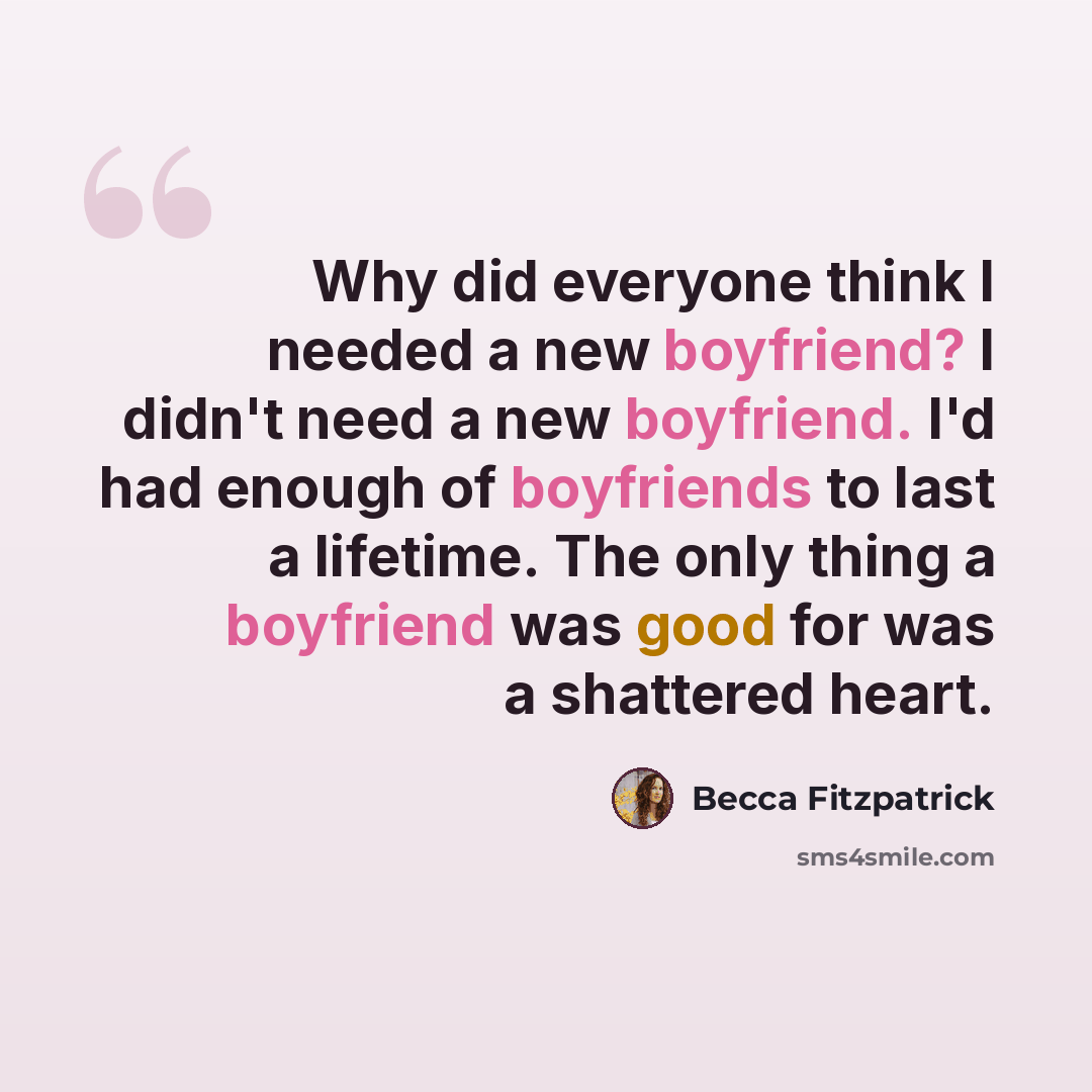 “Why did everyone think I needed a new boyfriend? I didn't need a new boyfriend. I'd had enough of boyfriends to last a lifetime. The only thing a boyfriend was good for was a shattered heart.” quote by Becca Fitzpatrick
