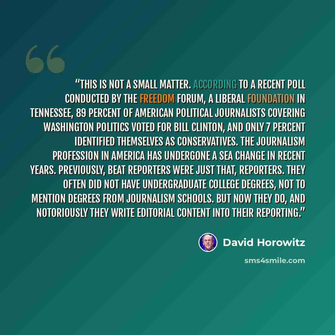 “This is not a small matter. According to a recent poll conducted by the Freedom Forum, a liberal foundation in Tennessee, 89 percent of American political journalists covering Washington politics voted for Bill Clinton, and only 7 percent identified themselves as conservatives. The journalism…” quote by David Horowitz