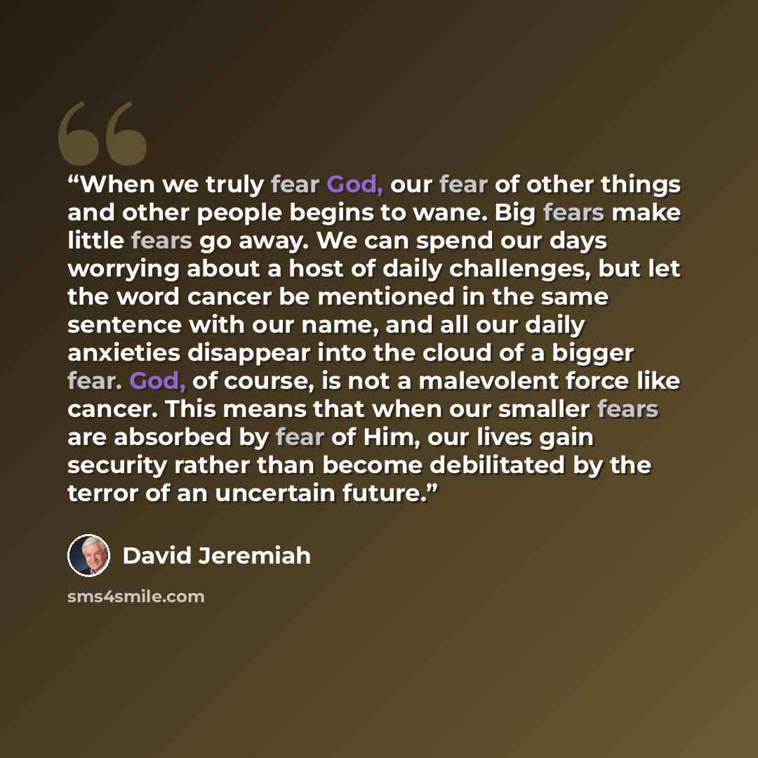 “When we truly fear God, our fear of other things and other people begins to wane. Big fears make little fears go away. We can spend our days worrying about a host of daily challenges, but let the word cancer be mentioned in the same sentence with our name, and all our daily anxieties disappear…” quote by David Jeremiah