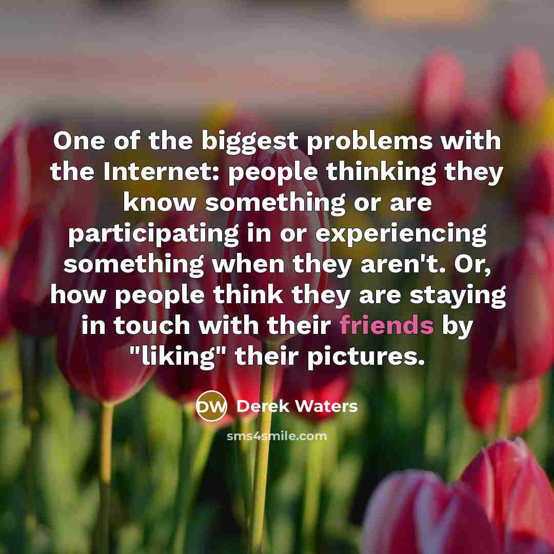 “One of the biggest problems with the Internet: people thinking they know something or are participating in or experiencing something when they aren't. Or, how people think they are staying in touch with their friends by "liking" their pictures.” quote by Derek Waters