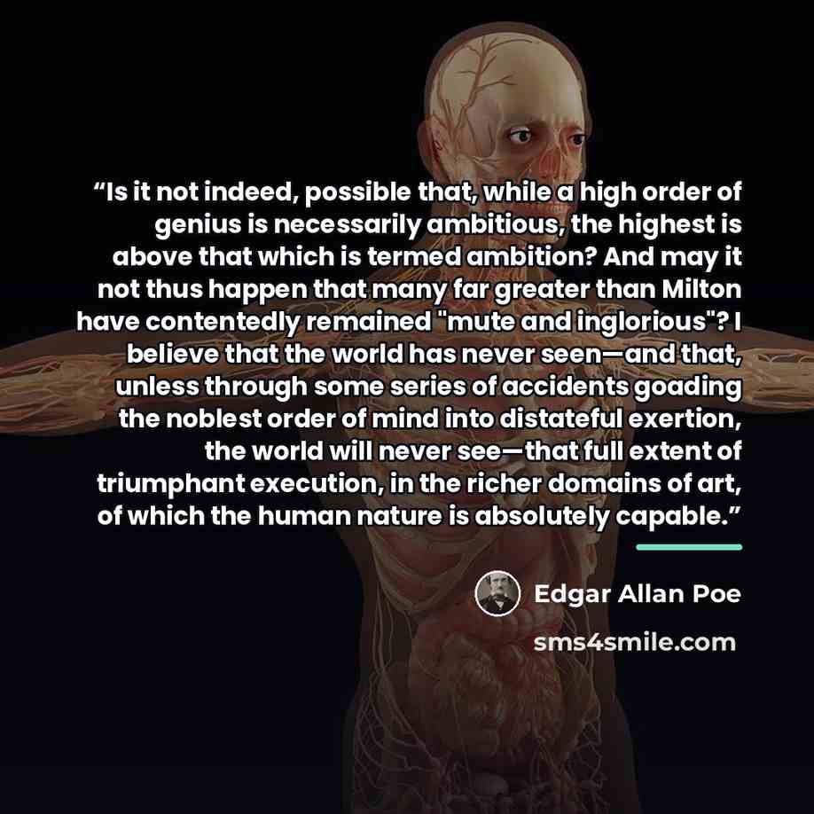 “Is it not indeed, possible that, while a high order of genius is necessarily ambitious, the highest is above that which is termed ambition? And may it not thus happen that many far greater than Milton have contentedly remained "mute and inglorious"? I believe that the world has never seen—and…” quote by Edgar Allan Poe