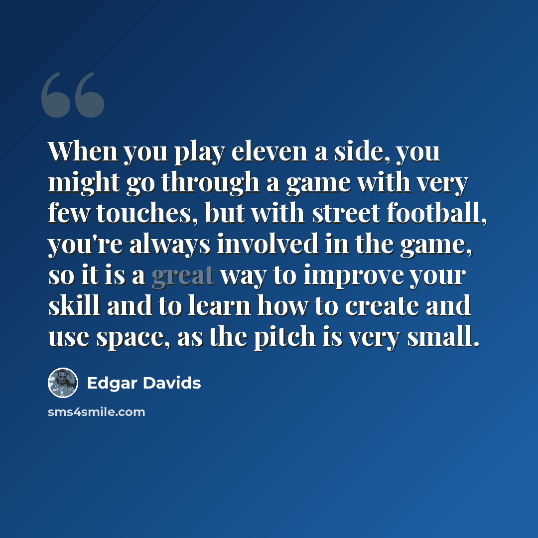 “When you play eleven a side, you might go through a game with very few touches, but with street football, you're always involved in the game, so it is a great way to improve your skill and to learn how to create and use space, as the pitch is very small.” quote by Edgar Davids
