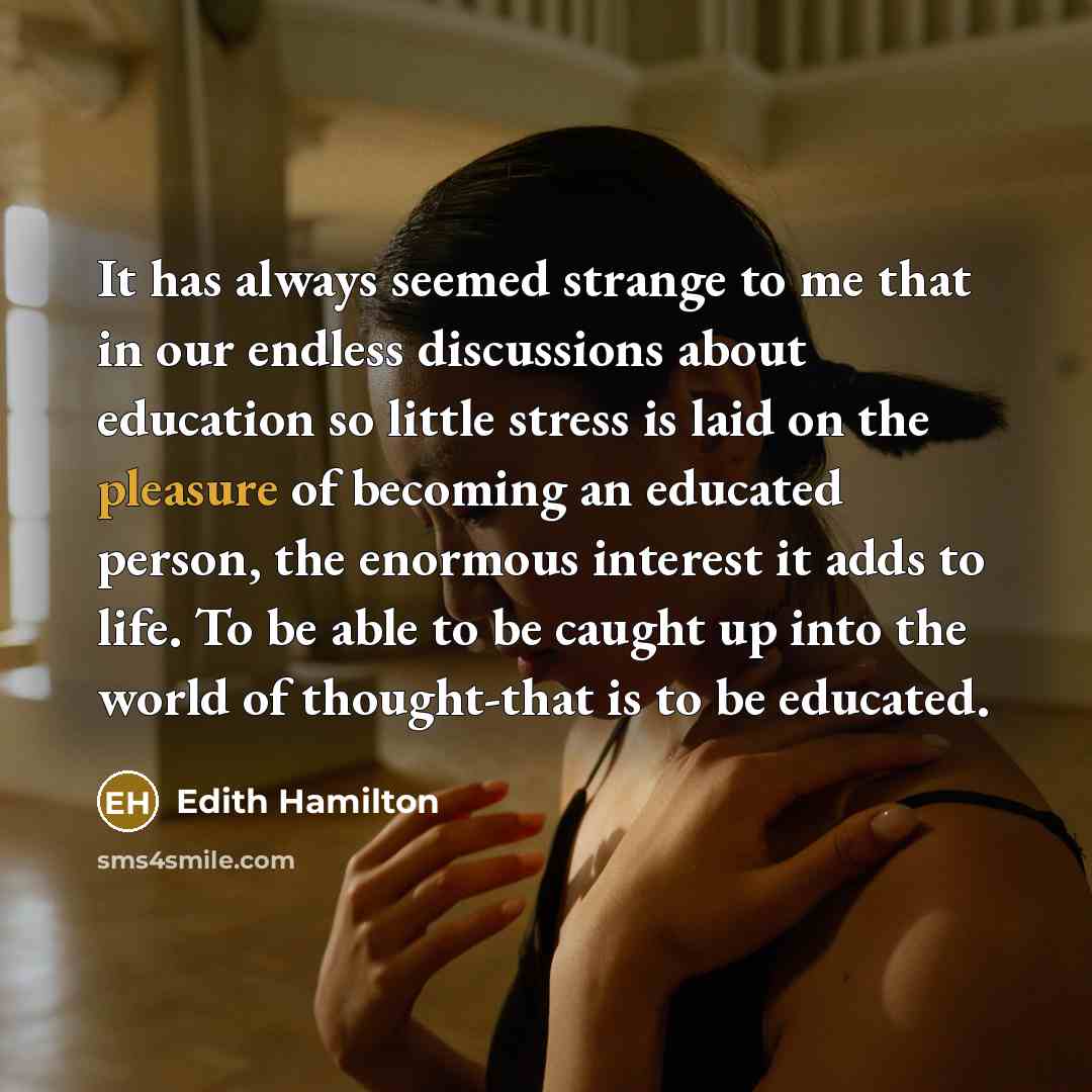 “It has always seemed strange to me that in our endless discussions about education so little stress is laid on the pleasure of becoming an educated person, the enormous interest it adds to life. To be able to be caught up into the world of thought-that is to be educated.” quote by Edith Hamilton