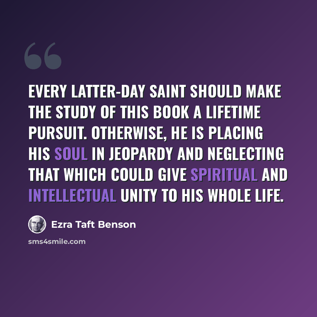 “Every Latter-day Saint should make the study of this book a lifetime pursuit. Otherwise, he is placing his soul in jeopardy and neglecting that which could give spiritual and intellectual unity to his whole life.” quote by Ezra Taft Benson