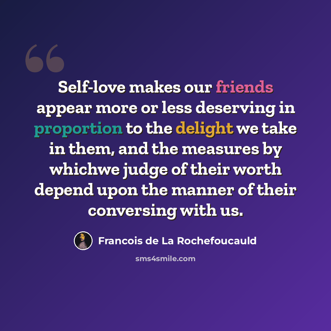 “Self-love makes our friends appear more or less deserving in proportion to the delight we take in them, and the measures by whichwe judge of their worth depend upon the manner of their conversing with us.” quote by Francois de La Rochefoucauld