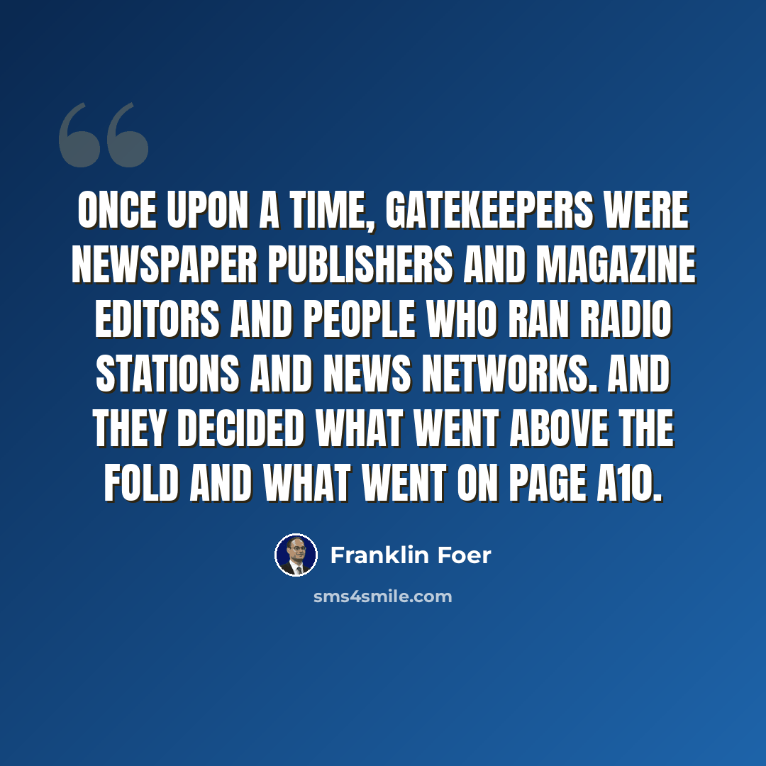 “Once upon a time, gatekeepers were newspaper publishers and magazine editors and people who ran radio stations and news networks. And they decided what went above the fold and what went on page A10.” quote by Franklin Foer