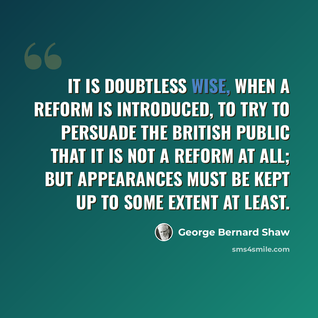 “It is doubtless wise, when a reform is introduced, to try to persuade the British public that it is not a reform at all; but appearances must be kept up to some extent at least.” quote by George Bernard Shaw