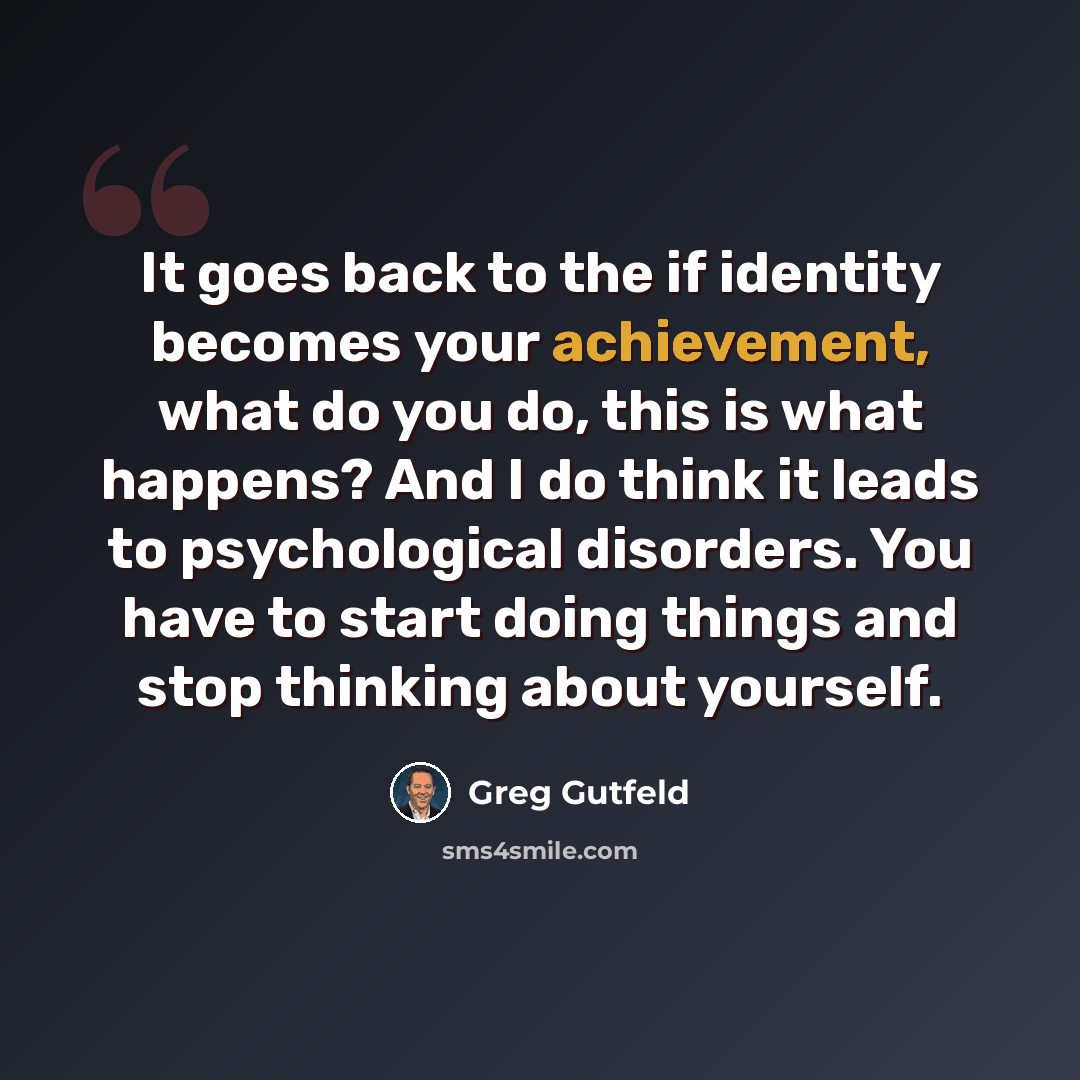“It goes back to the if identity becomes your achievement, what do you do, this is what happens? And I do think it leads to psychological disorders. You have to start doing things and stop thinking about yourself.” quote by Greg Gutfeld