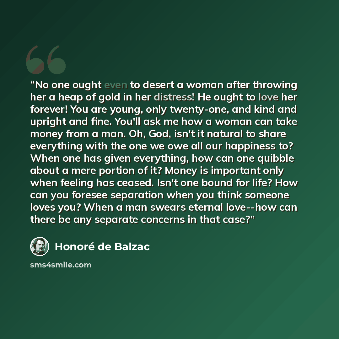 “No one ought even to desert a woman after throwing her a heap of gold in her distress! He ought to love her forever! You are young, only twenty-one, and kind and upright and fine. You'll ask me how a woman can take money from a man. Oh, God, isn't it natural to share everything with the one we owe…” quote by Honoré de Balzac