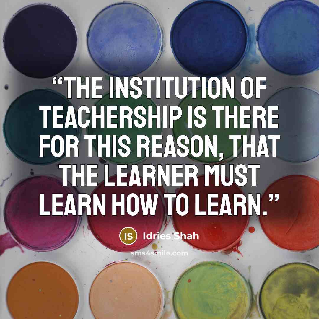 “The institution of teachership is there for this reason, that the learner must learn how to learn.” quote by Idries Shah