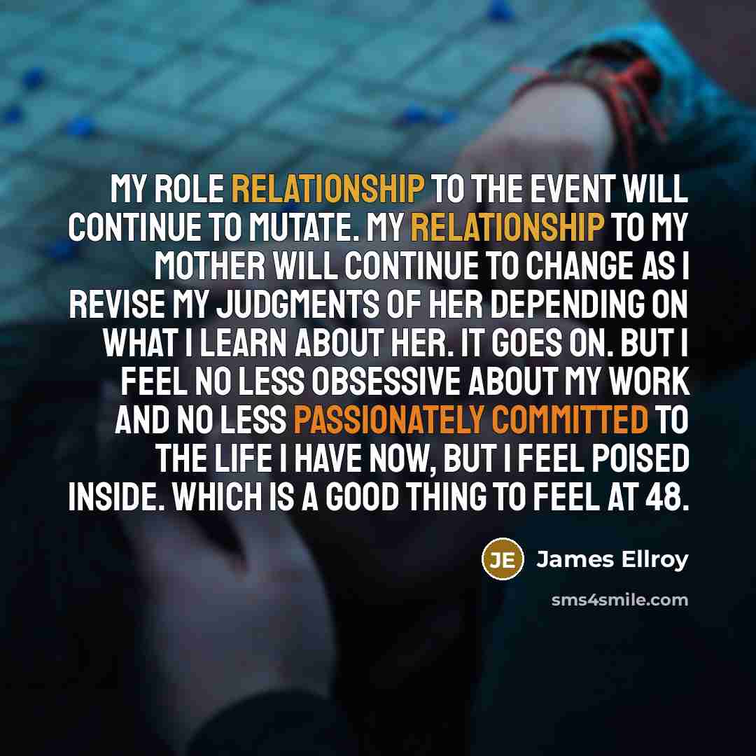 “My role relationship to the event will continue to mutate. My relationship to my mother will continue to change as I revise my judgments of her depending on what I learn about her. It goes on. But I feel no less obsessive about my work and no less passionately committed to the life I have now, but…” quote by James Ellroy