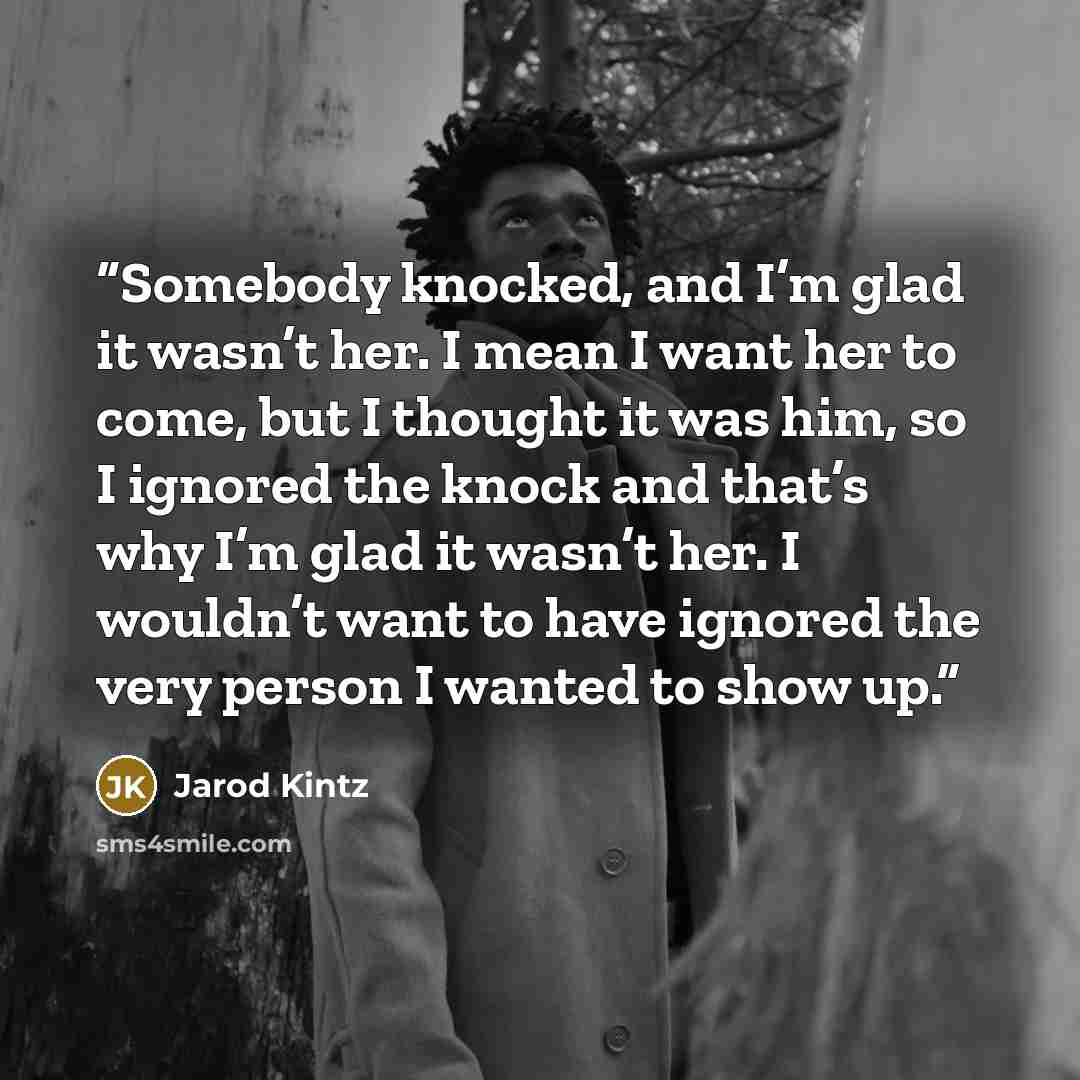 “Somebody knocked, and I’m glad it wasn’t her. I mean I want her to come, but I thought it was him, so I ignored the knock and that’s why I’m glad it wasn’t her. I wouldn’t want to have ignored the very person I wanted to show up.” quote by Jarod Kintz