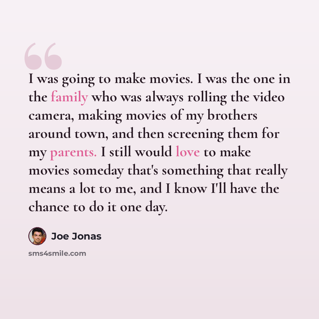 “I was going to make movies. I was the one in the family who was always rolling the video camera, making movies of my brothers around town, and then screening them for my parents. I still would love to make movies someday that's something that really means a lot to me, and I know I'll have the…” quote by Joe Jonas