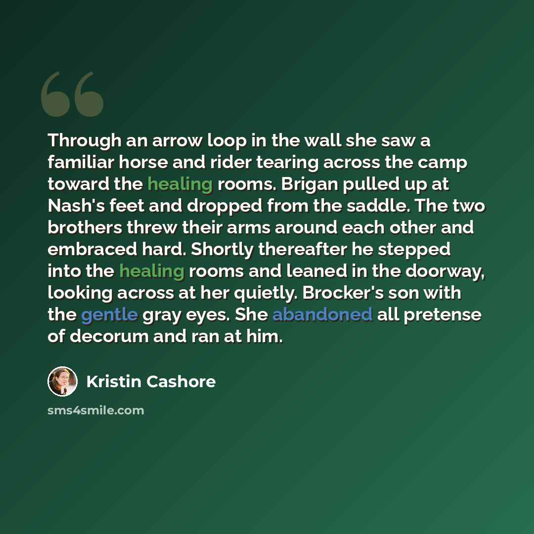 “Through an arrow loop in the wall she saw a familiar horse and rider tearing across the camp toward the healing rooms. Brigan pulled up at Nash's feet and dropped from the saddle. The two brothers threw their arms around each other and embraced hard. Shortly thereafter he stepped into the healing…” quote by Kristin Cashore