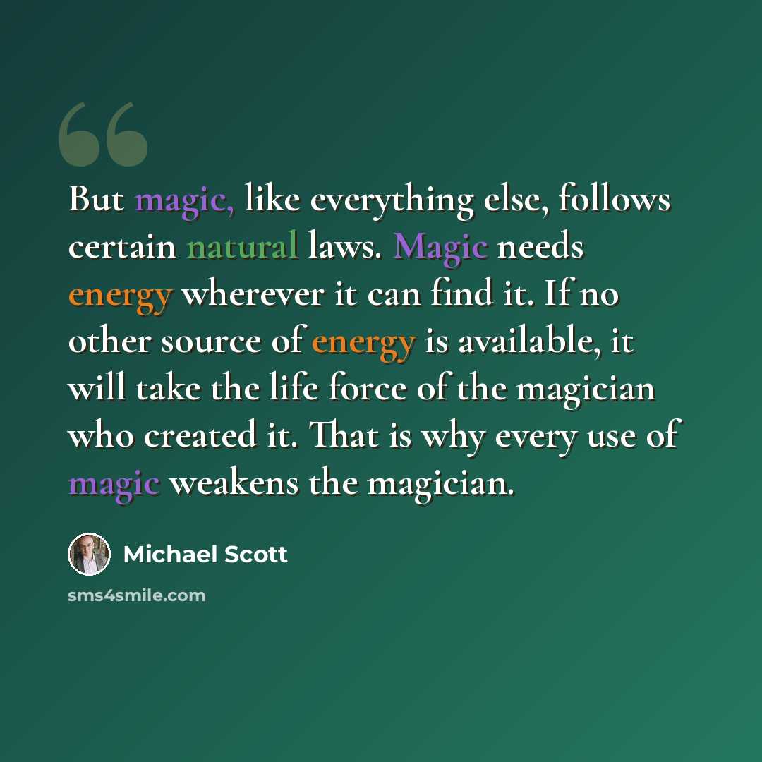 “But magic, like everything else, follows certain natural laws. Magic needs energy wherever it can find it. If no other source of energy is available, it will take the life force of the magician who created it. That is why every use of magic weakens the magician.” quote by Michael Scott