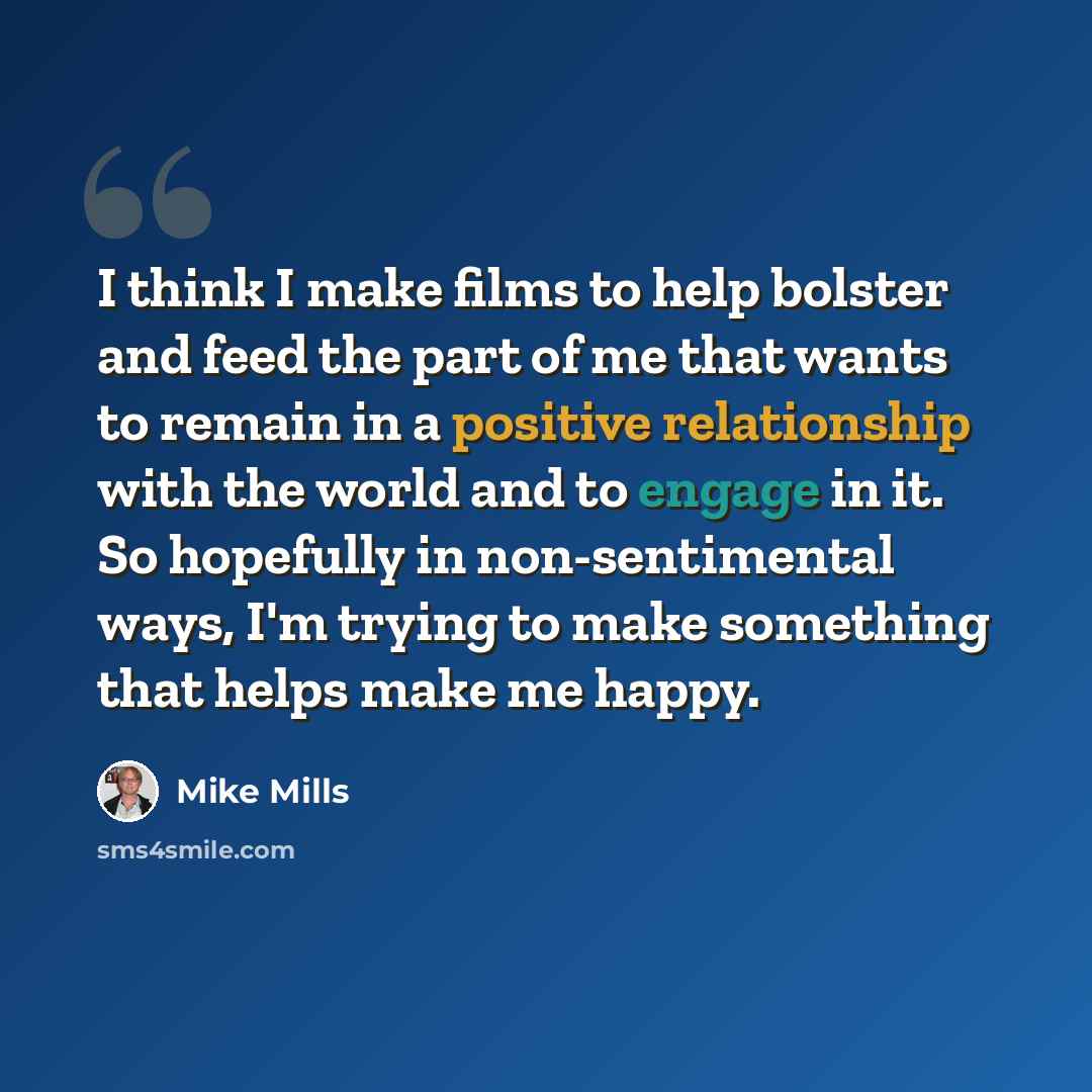 “I think I make films to help bolster and feed the part of me that wants to remain in a positive relationship with the world and to engage in it. So hopefully in non-sentimental ways, I'm trying to make something that helps make me happy.” quote by Mike Mills