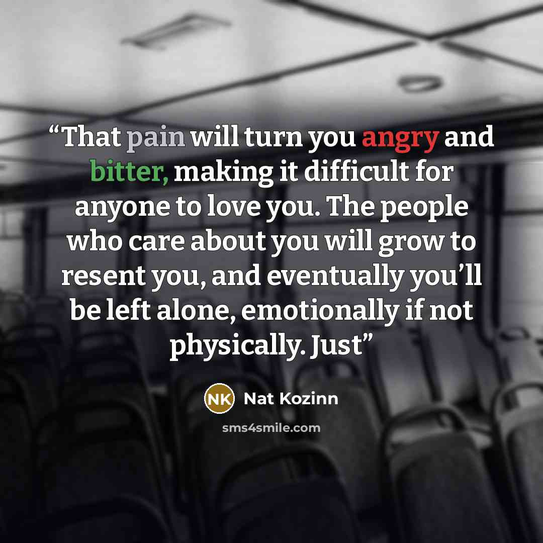 “That pain will turn you angry and bitter, making it difficult for anyone to love you. The people who care about you will grow to resent you, and eventually you’ll be left alone, emotionally if not physically. Just” quote by Nat Kozinn