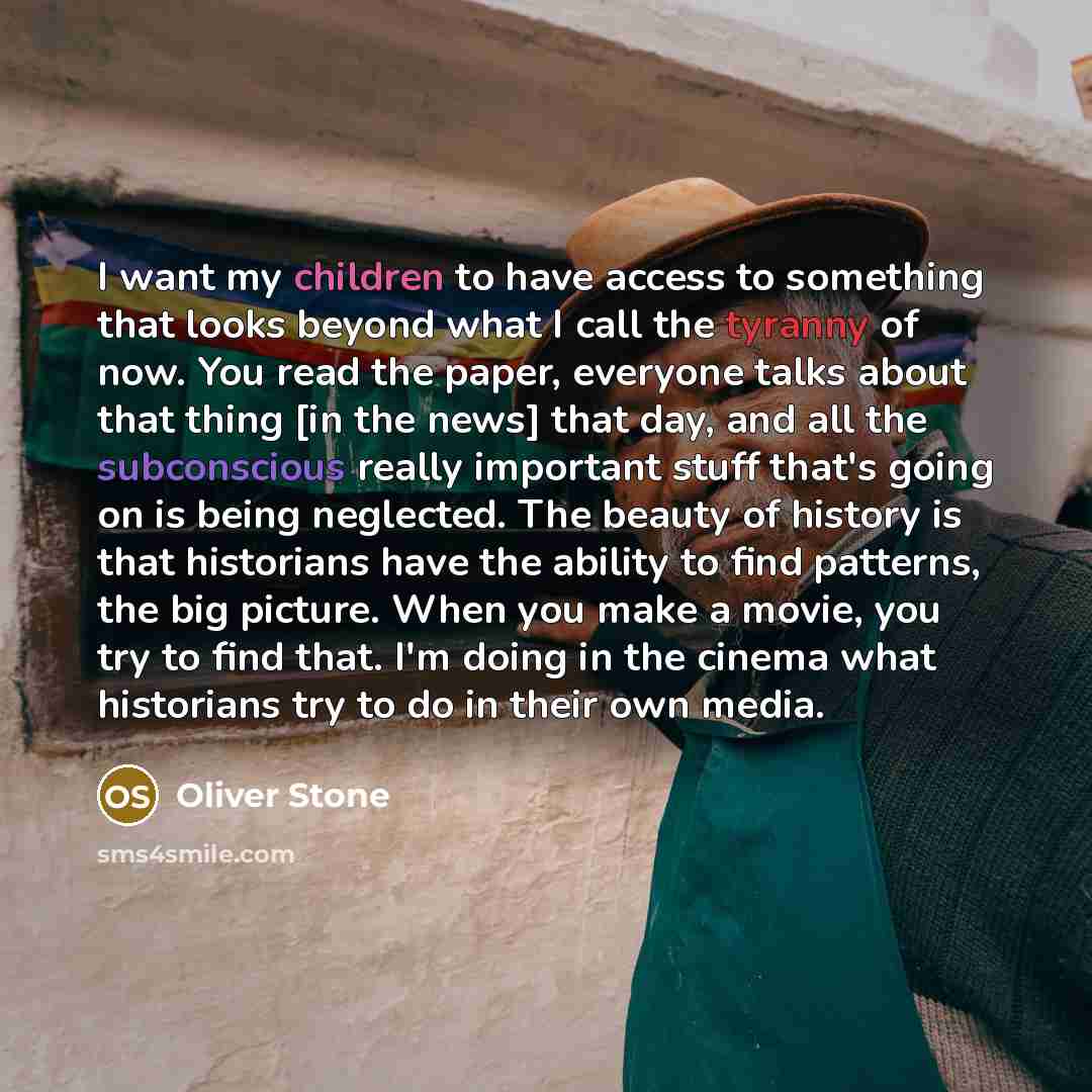 “I want my children to have access to something that looks beyond what I call the tyranny of now. You read the paper, everyone talks about that thing [in the news] that day, and all the subconscious really important stuff that's going on is being neglected. The beauty of history is that historians…” quote by Oliver Stone