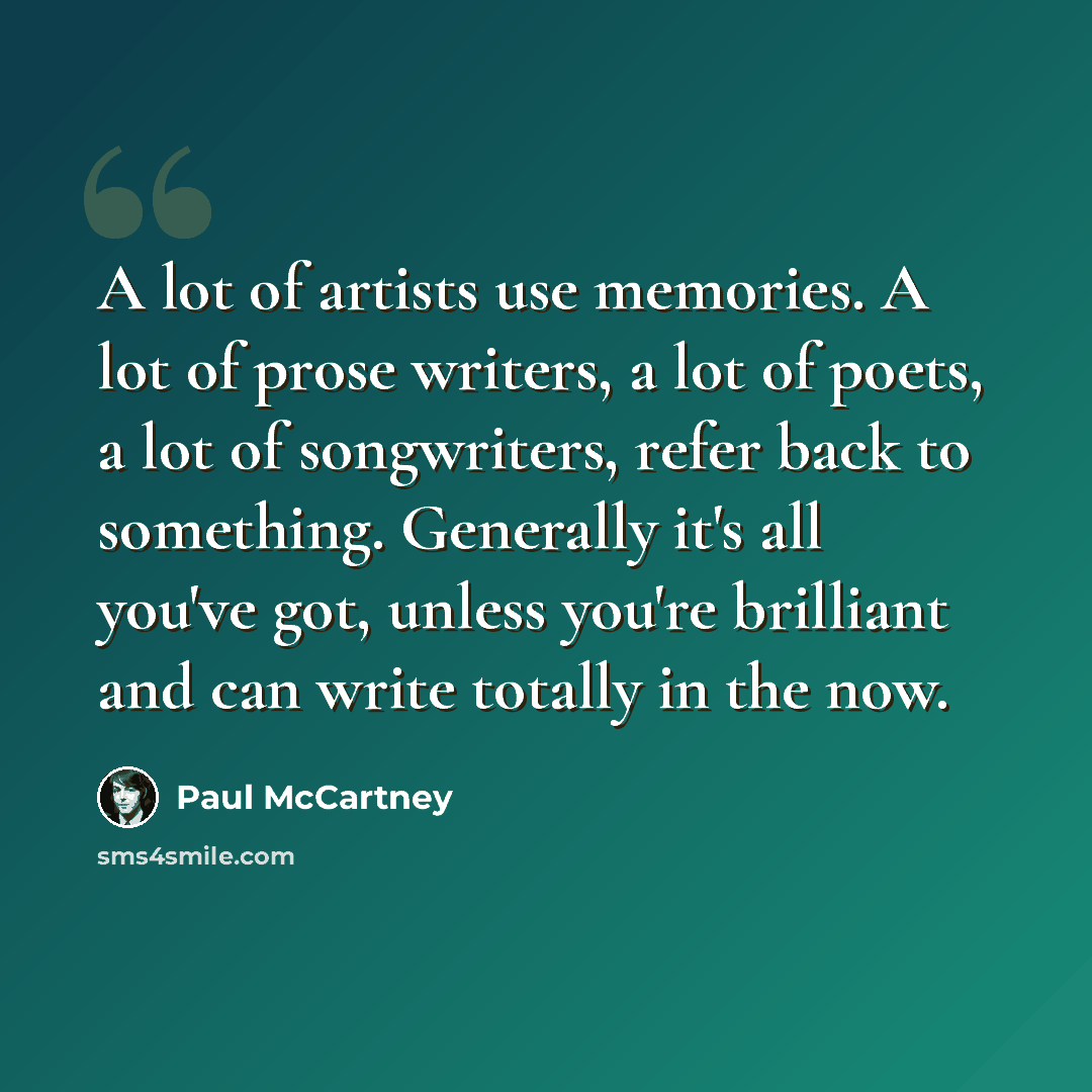“A lot of artists use memories. A lot of prose writers, a lot of poets, a lot of songwriters, refer back to something. Generally it's all you've got, unless you're brilliant and can write totally in the now.” quote by Paul McCartney