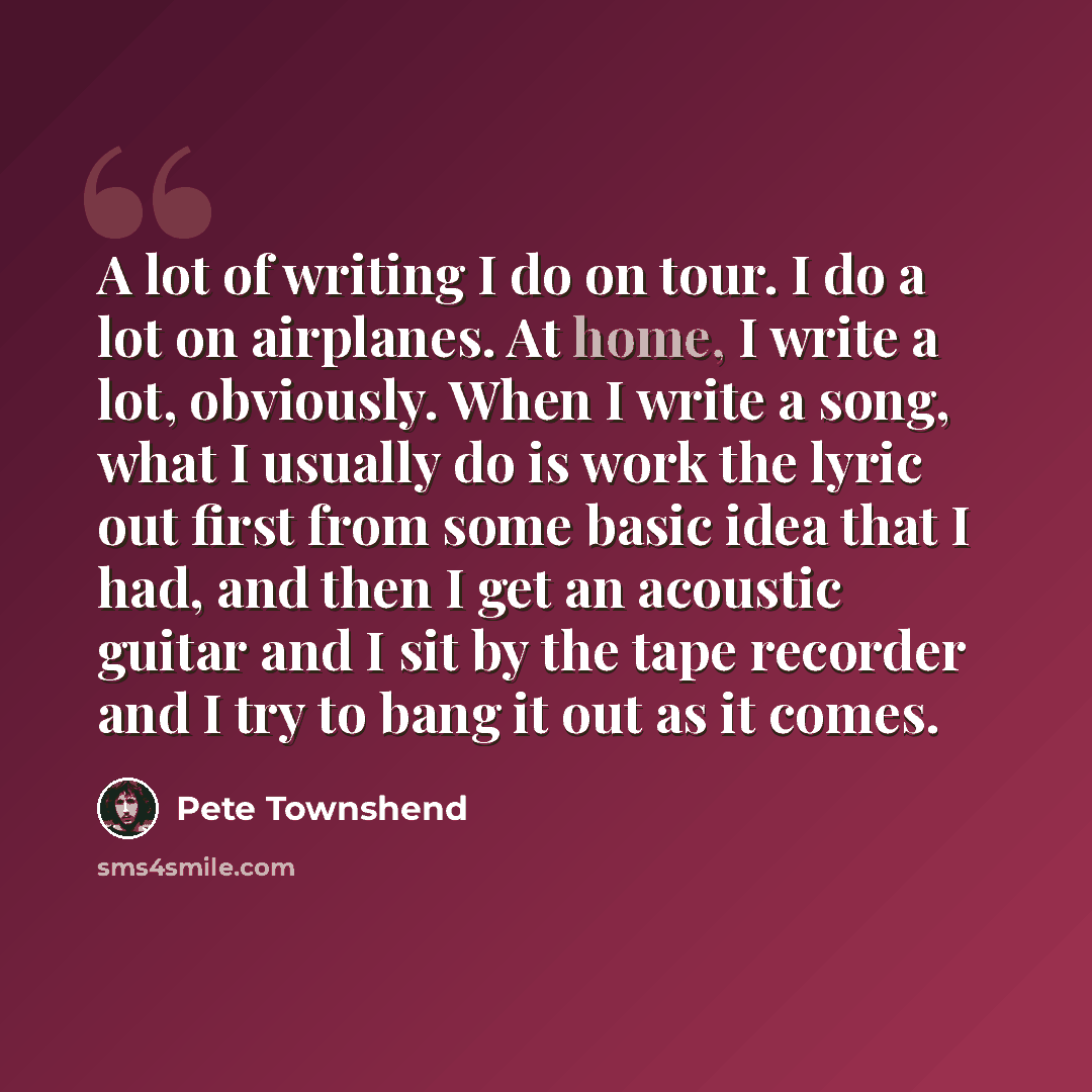“A lot of writing I do on tour. I do a lot on airplanes. At home, I write a lot, obviously. When I write a song, what I usually do is work the lyric out first from some basic idea that I had, and then I get an acoustic guitar and I sit by the tape recorder and I try to bang it out as it comes.” quote by Pete Townshend