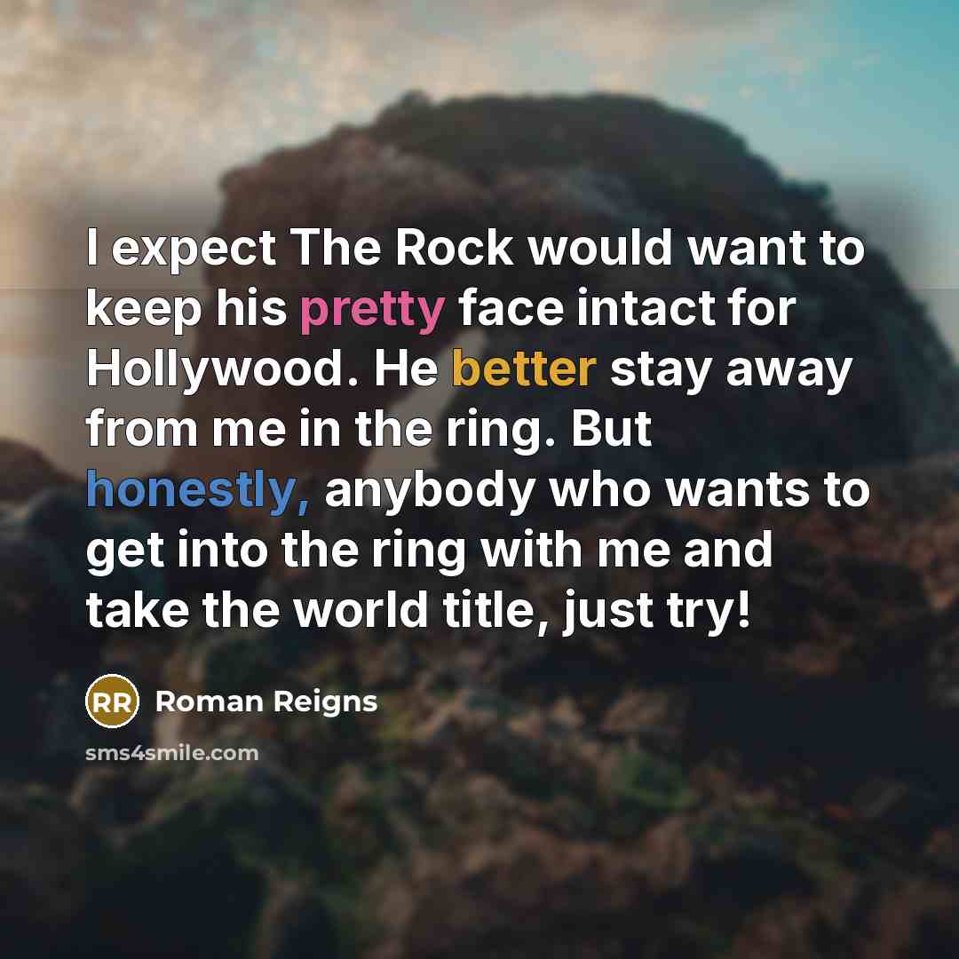 “I expect The Rock would want to keep his pretty face intact for Hollywood. He better stay away from me in the ring. But honestly, anybody who wants to get into the ring with me and take the world title, just try!” quote by Roman Reigns