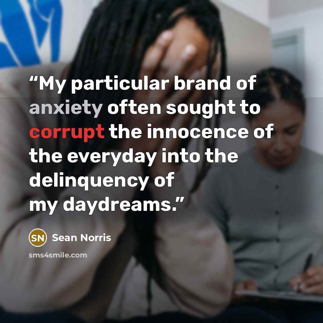 “My particular brand of anxiety often sought to corrupt the innocence of the everyday into the delinquency of my daydreams.” quote by Sean Norris