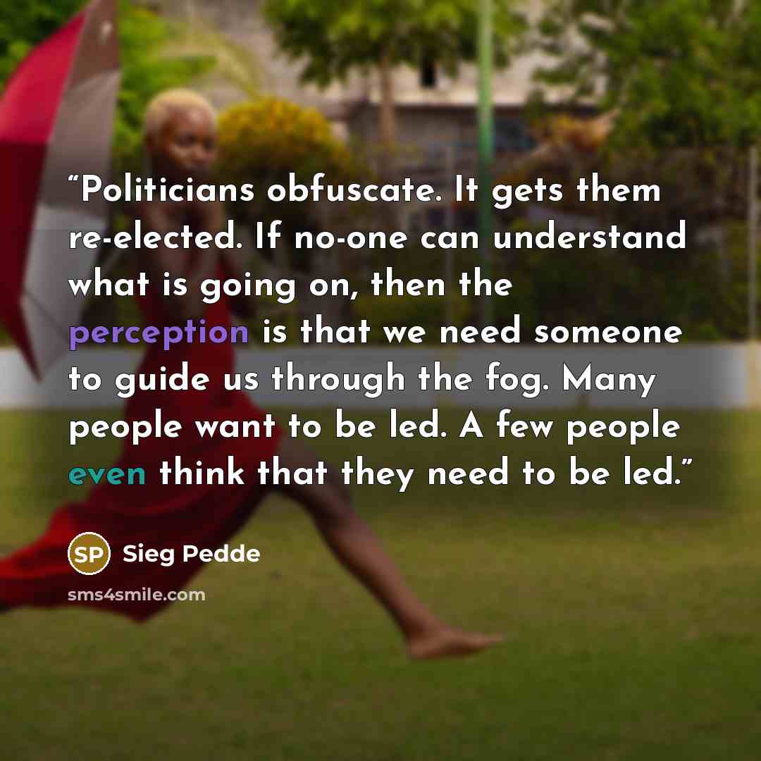 “Politicians obfuscate. It gets them re-elected. If no-one can understand what is going on, then the perception is that we need someone to guide us through the fog. Many people want to be led. A few people even think that they need to be led.” quote by Sieg Pedde