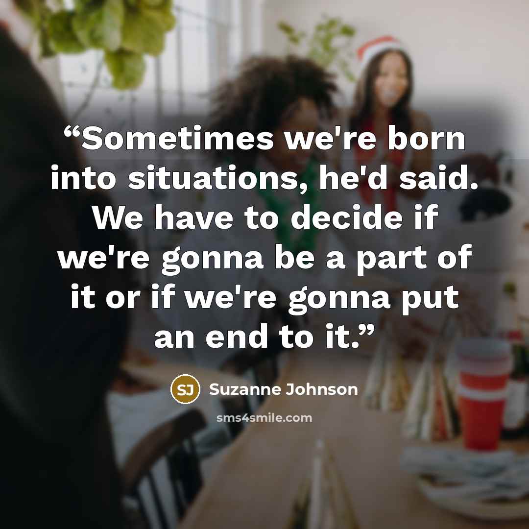 “Sometimes we're born into situations, he'd said. We have to decide if we're gonna be a part of it or if we're gonna put an end to it.” quote by Suzanne Johnson