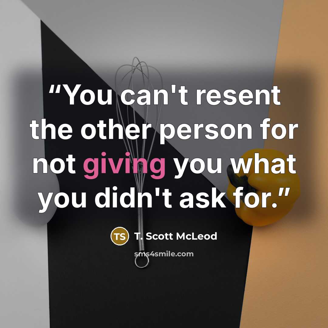 “You can't resent the other person for not giving you what you didn't ask for.” quote by T. Scott McLeod