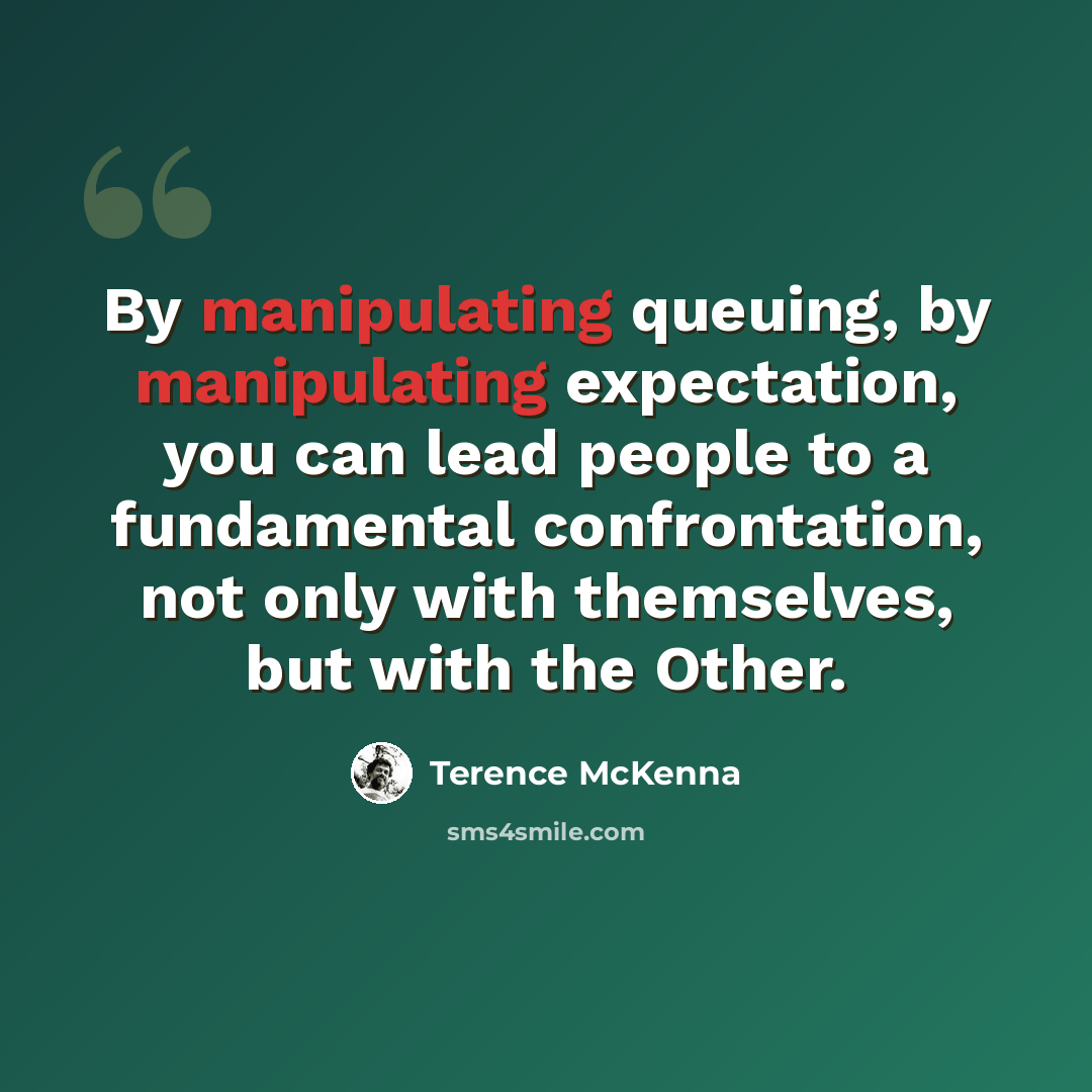 “By manipulating queuing, by manipulating expectation, you can lead people to a fundamental confrontation, not only with themselves, but with the Other.” quote by Terence McKenna
