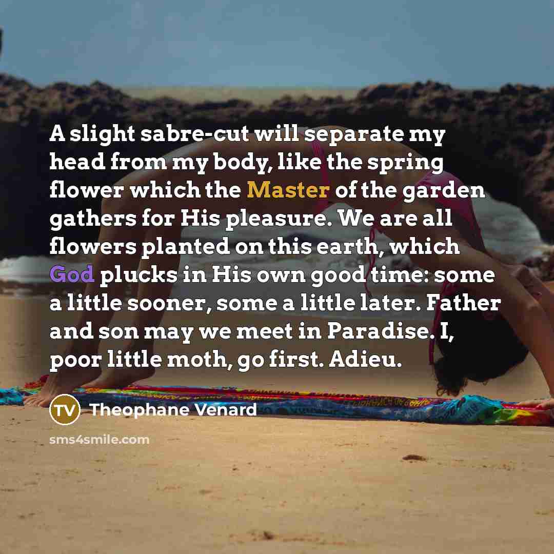 “A slight sabre-cut will separate my head from my body, like the spring flower which the Master of the garden gathers for His pleasure. We are all flowers planted on this earth, which God plucks in His own good time: some a little sooner, some a little later. Father and son may we meet in Paradise…” quote by Theophane Venard