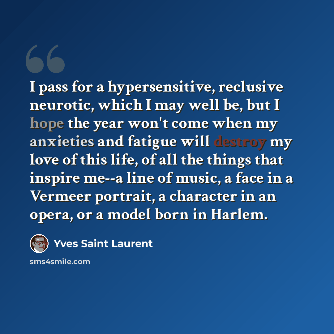 “I pass for a hypersensitive, reclusive neurotic, which I may well be, but I hope the year won't come when my anxieties and fatigue will destroy my love of this life, of all the things that inspire me--a line of music, a face in a Vermeer portrait, a character in an opera, or a model born in Harlem.” quote by Yves Saint Laurent