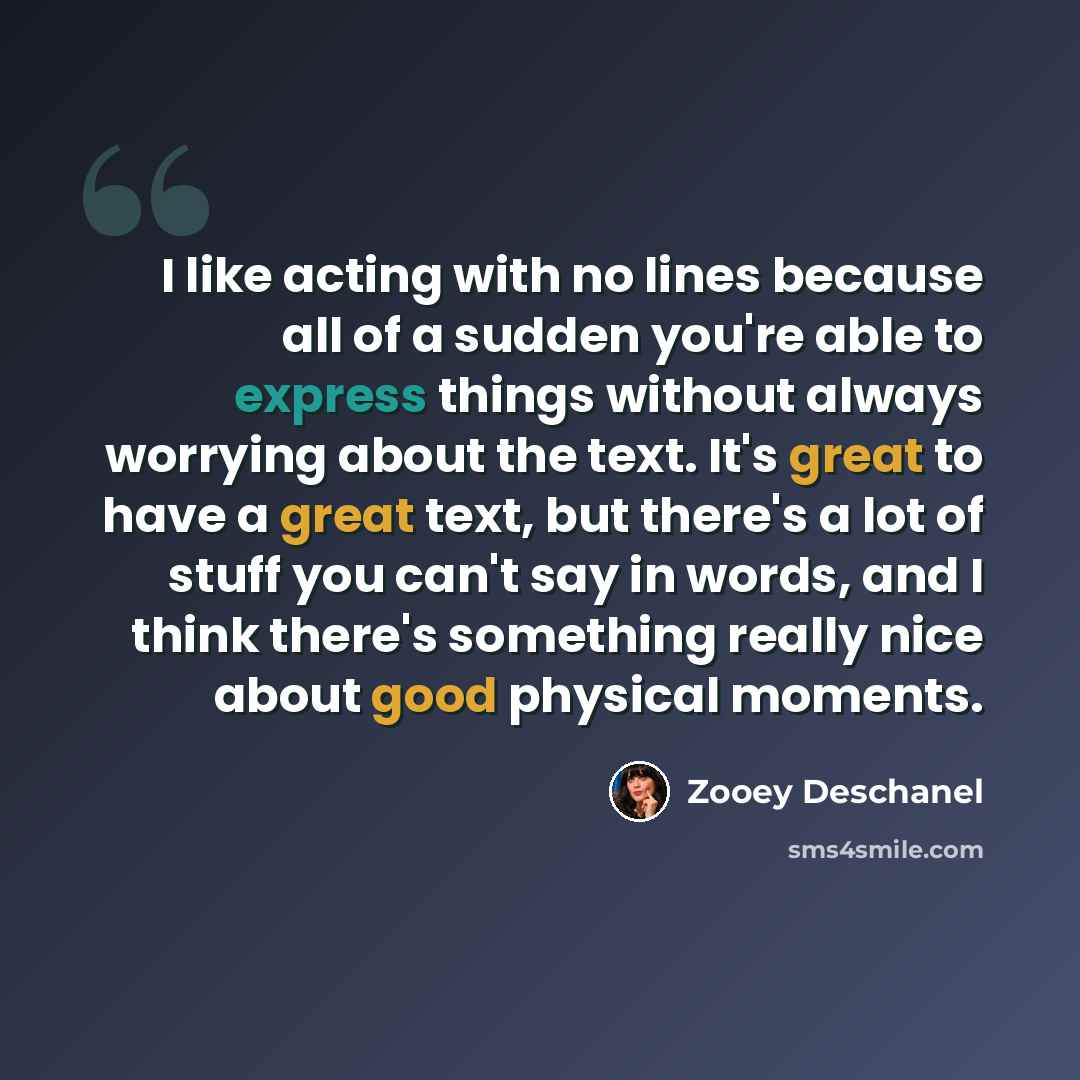 “I like acting with no lines because all of a sudden you're able to express things without always worrying about the text. It's great to have a great text, but there's a lot of stuff you can't say in words, and I think there's something really nice about good physical moments.” quote by Zooey Deschanel