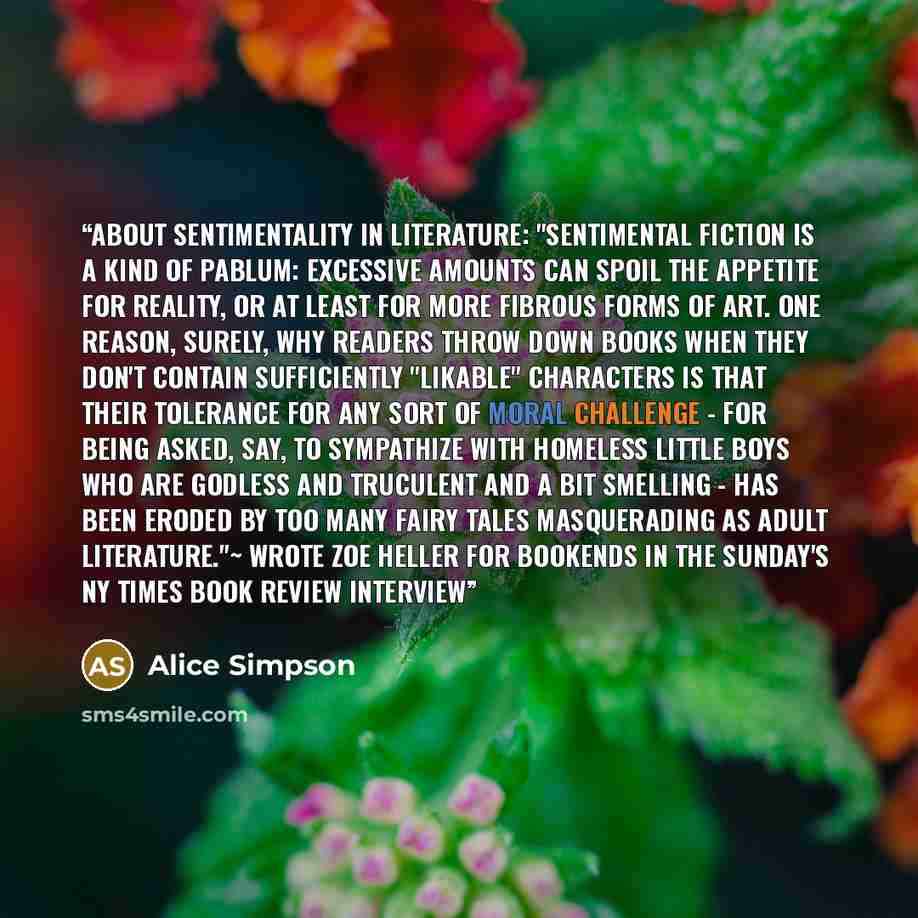 “ABOUT SENTIMENTALITY IN LITERATURE: "Sentimental fiction is a kind of pablum: Excessive amounts can spoil the appetite for reality, or at least for more fibrous forms of art. One reason, surely, why readers throw down books when they don't contain sufficiently "likable" characters is that their…” quote by Alice Simpson