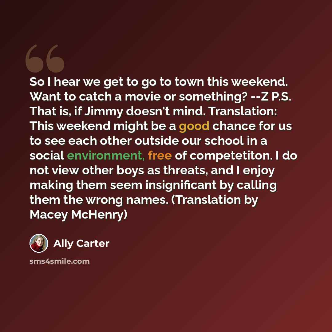 “So I hear we get to go to town this weekend. Want to catch a movie or something? --Z P.S. That is, if Jimmy doesn't mind. Translation: This weekend might be a good chance for us to see each other outside our school in a social environment, free of competetiton. I do not view other boys as threats…” quote by Ally Carter