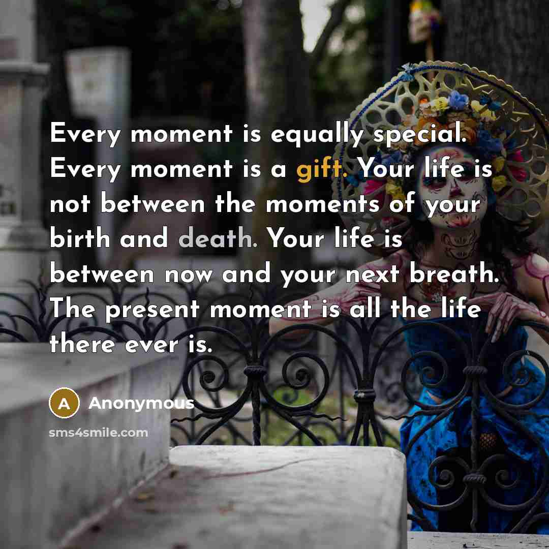 “Every moment is equally special. Every moment is a gift. Your life is not between the moments of your birth and death. Your life is between now and your next breath. The present moment is all the life there ever is.” quote by Anonymous