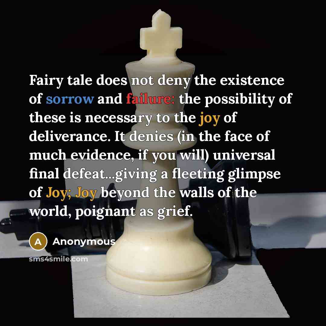 “Fairy tale does not deny the existence of sorrow and failure: the possibility of these is necessary to the joy of deliverance. It denies (in the face of much evidence, if you will) universal final defeat...giving a fleeting glimpse of Joy; Joy beyond the walls of the world, poignant as grief.” quote by Anonymous