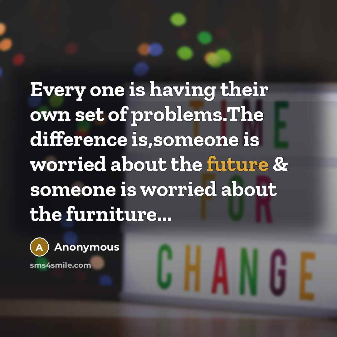 “Every one is having their own set of problems.The difference is,someone is worried about the future & someone is worried about the furniture...” quote by Anonymous