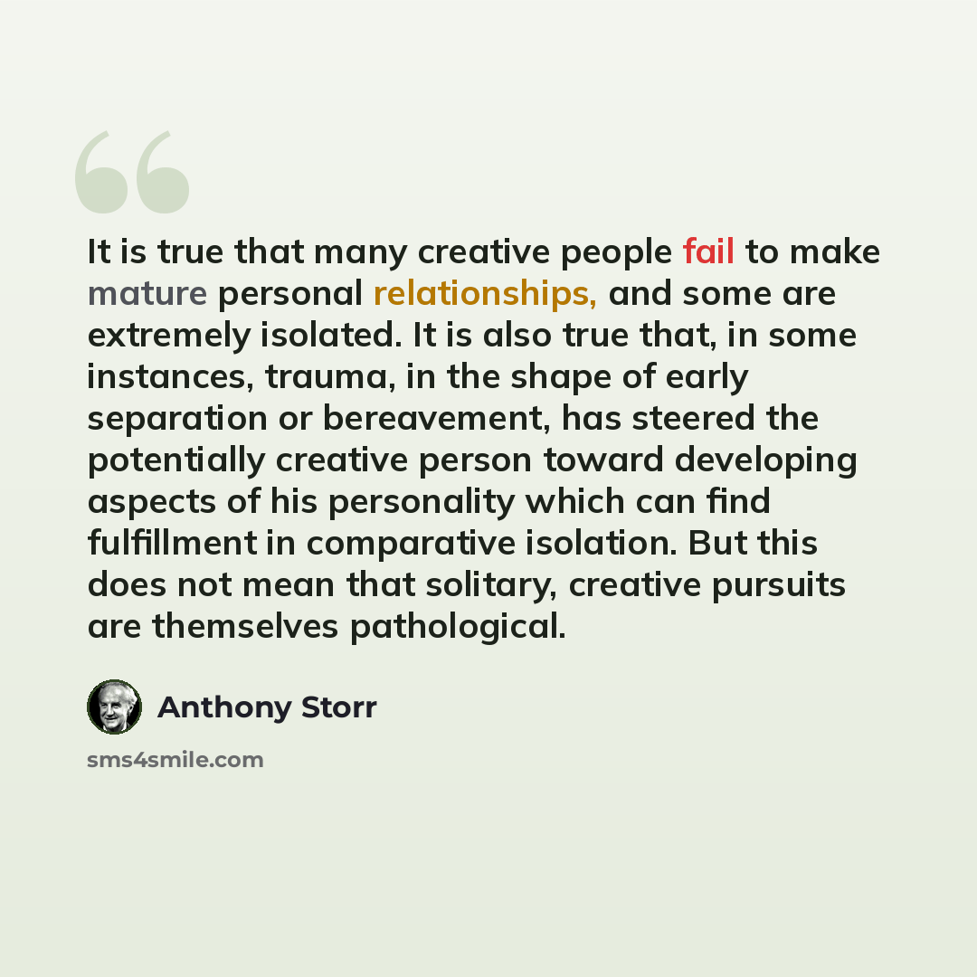 “It is true that many creative people fail to make mature personal relationships, and some are extremely isolated. It is also true that, in some instances, trauma, in the shape of early separation or bereavement, has steered the potentially creative person toward developing aspects of his…” quote by Anthony Storr