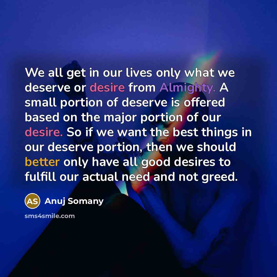 “We all get in our lives only what we deserve or desire from Almighty. A small portion of deserve is offered based on the major portion of our desire. So if we want the best things in our deserve portion, then we should better only have all good desires to fulfill our actual need and not greed.” quote by Anuj Somany