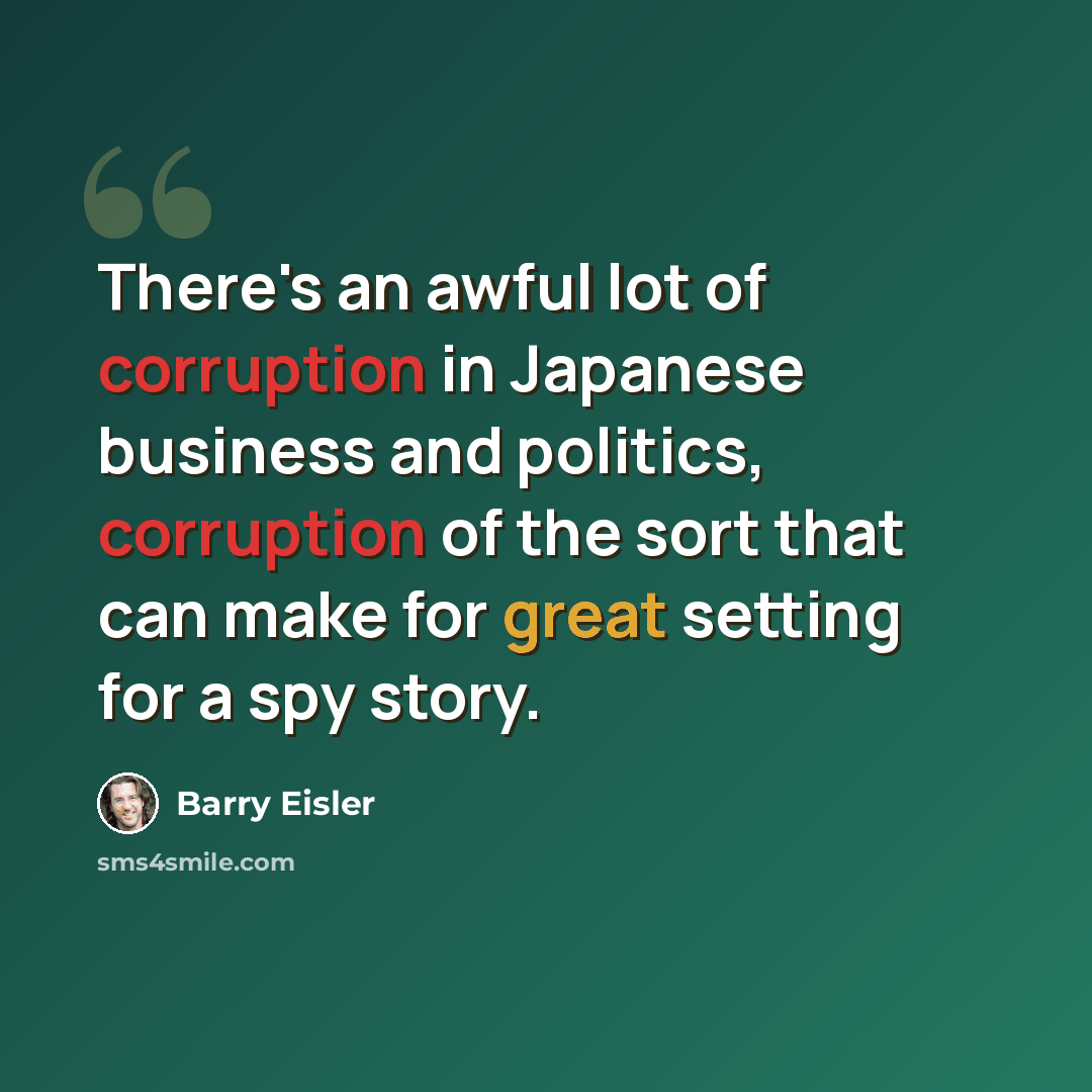 “There's an awful lot of corruption in Japanese business and politics, corruption of the sort that can make for great setting for a spy story.” quote by Barry Eisler