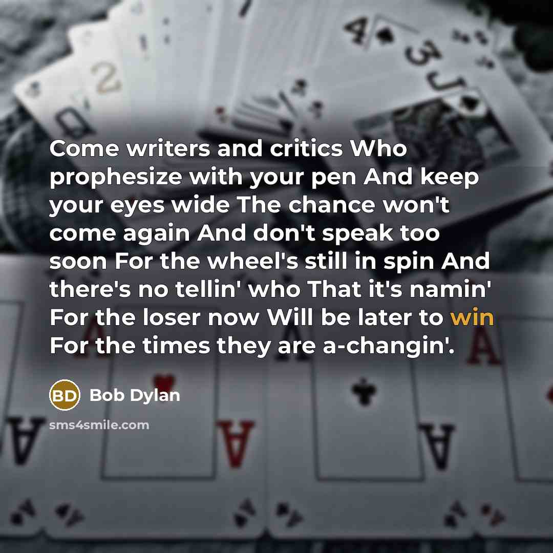“Come writers and critics Who prophesize with your pen And keep your eyes wide The chance won't come again And don't speak too soon For the wheel's still in spin And there's no tellin' who That it's namin' For the loser now Will be later to win For the times they are a-changin'.” quote by Bob Dylan