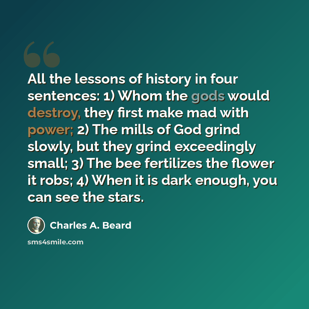 “All the lessons of history in four sentences: 1) Whom the gods would destroy, they first make mad with power; 2) The mills of God grind slowly, but they grind exceedingly small; 3) The bee fertilizes the flower it robs; 4) When it is dark enough, you can see the stars.” quote by Charles A. Beard