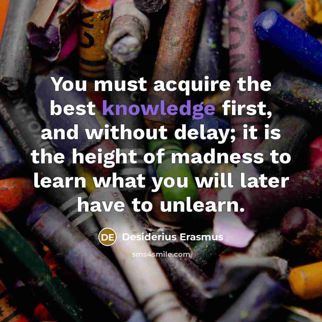 “You must acquire the best knowledge first, and without delay; it is the height of madness to learn what you will later have to unlearn.” quote by Desiderius Erasmus